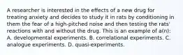 A researcher is interested in the effects of a new drug for treating anxiety and decides to study it in rats by conditioning in them the fear of a high-pitched noise and then testing the rats' reactions with and without the drug. This is an example of a(n): A. developmental experiments. B. correlational experiments. C. analogue experiments. D. quasi-experiments.