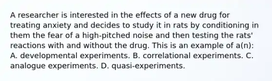 A researcher is interested in the effects of a new drug for treating anxiety and decides to study it in rats by conditioning in them the fear of a high-pitched noise and then testing the rats' reactions with and without the drug. This is an example of a(n): A. developmental experiments. B. correlational experiments. C. analogue experiments. D. quasi-experiments.