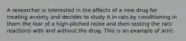 A researcher is interested in the effects of a new drug for treating anxiety and decides to study it in rats by conditioning in them the fear of a high-pitched noise and then testing the rats' reactions with and without the drug. This is an example of a(n):