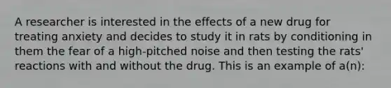 A researcher is interested in the effects of a new drug for treating anxiety and decides to study it in rats by conditioning in them the fear of a high-pitched noise and then testing the rats' reactions with and without the drug. This is an example of a(n):