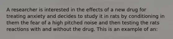 A researcher is interested in the effects of a new drug for treating anxiety and decides to study it in rats by conditioning in them the fear of a high pitched noise and then testing the rats reactions with and without the drug. This is an example of an: