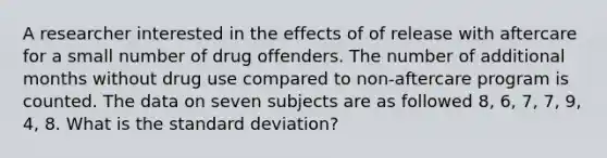 A researcher interested in the effects of of release with aftercare for a small number of drug offenders. The number of additional months without drug use compared to non-aftercare program is counted. The data on seven subjects are as followed 8, 6, 7, 7, 9, 4, 8. What is the standard deviation?