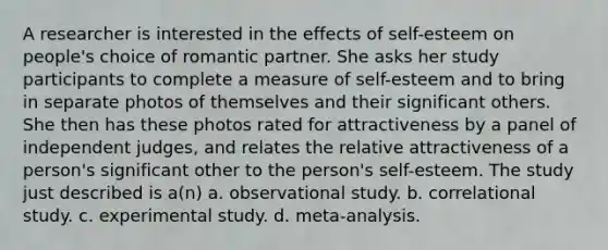 A researcher is interested in the effects of self-esteem on people's choice of romantic partner. She asks her study participants to complete a measure of self-esteem and to bring in separate photos of themselves and their significant others. She then has these photos rated for attractiveness by a panel of independent judges, and relates the relative attractiveness of a person's significant other to the person's self-esteem. The study just described is a(n) a. observational study. b. correlational study. c. experimental study. d. meta-analysis.