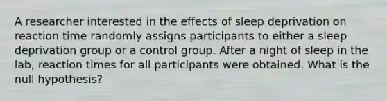 A researcher interested in the effects of sleep deprivation on reaction time randomly assigns participants to either a sleep deprivation group or a control group. After a night of sleep in the lab, reaction times for all participants were obtained. What is the null hypothesis?