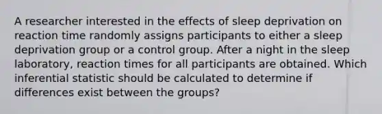 A researcher interested in the effects of sleep deprivation on reaction time randomly assigns participants to either a sleep deprivation group or a control group. After a night in the sleep laboratory, reaction times for all participants are obtained. Which inferential statistic should be calculated to determine if differences exist between the groups?