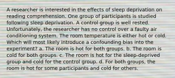 A researcher is interested in the effects of sleep deprivation on reading comprehension. One group of participants is studied following sleep deprivation. A control group is well rested. Unfortunately, the researcher has no control over a faulty air conditioning system. The room temperature is either hot or cold. Which will most likely introduce a confounding bias into the experiment? a. The room is hot for both groups. b. The room is cold for both groups. c. The room is hot for the sleep-deprived group and cold for the control group. d. For both groups, the room is hot for some participants and cold for others.