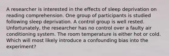 A researcher is interested in the effects of sleep deprivation on reading comprehension. One group of participants is studied following sleep deprivation. A control group is well rested. Unfortunately, the researcher has no control over a faulty air conditioning system. The room temperature is either hot or cold. Which will most likely introduce a confounding bias into the experiment?