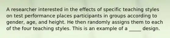 A researcher interested in the effects of specific teaching styles on test performance places participants in groups according to gender, age, and height. He then randomly assigns them to each of the four teaching styles. This is an example of a _____ design.