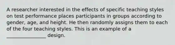 A researcher interested in the effects of specific teaching styles on test performance places participants in groups according to gender, age, and height. He then randomly assigns them to each of the four teaching styles. This is an example of a ________________ design.