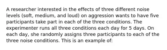 A researcher interested in the effects of three different noise levels (soft, medium, and loud) on aggression wants to have five participants take part in each of the three conditions. The experimenter runs all three conditions each day for 5 days. On each day, she randomly assigns three participants to each of the three noise conditions. This is an example of: