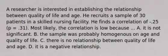 A researcher is interested in establishing the relationship between quality of life and age. He recruits a sample of 30 patients in a skilled nursing facility. He finds a correlation of -.25 (p = .31). Most likely, the correlation is low because ... A. it is not significant. B. the sample was probably homogenous on age and quality of life. C. there is no relationship between quality of life and age. D. it is a negative relationship.