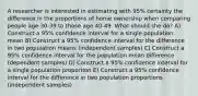 A researcher is interested in estimating with 95% certainty the difference in the proportions of home ownership when comparing people age 30-39 to those age 40-49. What should she do? A) Construct a 95% confidence interval for a single population mean B) Construct a 95% confidence interval for the difference in two population means (independent samples) C) Construct a 95% confidence interval for the population mean difference (dependent samples) D) Construct a 95% confidence interval for a single population proportion E) Construct a 95% confidence interval for the difference in two population proportions (independent samples)