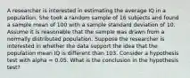 A researcher is interested in estimating the average IQ in a population. She took a random sample of 16 subjects and found a sample mean of 100 with a sample standard deviation of 10. Assume it is reasonable that the sample was drawn from a normally distributed population. Suppose the researcher is interested in whether the data support the idea that the population mean IQ is different than 103. Consider a hypothesis test with alpha = 0.05. What is the conclusion in the hypothesis test?