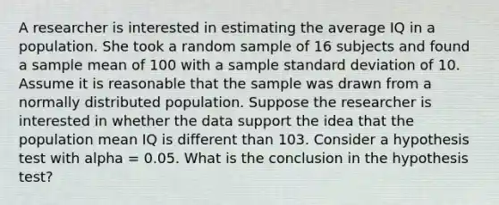 A researcher is interested in estimating the average IQ in a population. She took a random sample of 16 subjects and found a sample mean of 100 with a sample <a href='https://www.questionai.com/knowledge/kqGUr1Cldy-standard-deviation' class='anchor-knowledge'>standard deviation</a> of 10. Assume it is reasonable that the sample was drawn from a normally distributed population. Suppose the researcher is interested in whether the data support the idea that the population mean IQ is different than 103. Consider a hypothesis test with alpha = 0.05. What is the conclusion in the hypothesis test?