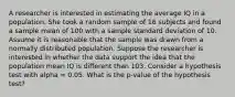 A researcher is interested in estimating the average IQ in a population. She took a random sample of 16 subjects and found a sample mean of 100 with a sample standard deviation of 10. Assume it is reasonable that the sample was drawn from a normally distributed population. Suppose the researcher is interested in whether the data support the idea that the population mean IQ is different than 103. Consider a hypothesis test with alpha = 0.05. What is the p-value of the hypothesis test?