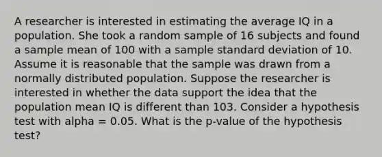 A researcher is interested in estimating the average IQ in a population. She took a random sample of 16 subjects and found a sample mean of 100 with a sample <a href='https://www.questionai.com/knowledge/kqGUr1Cldy-standard-deviation' class='anchor-knowledge'>standard deviation</a> of 10. Assume it is reasonable that the sample was drawn from a normally distributed population. Suppose the researcher is interested in whether the data support the idea that the population mean IQ is different than 103. Consider a hypothesis test with alpha = 0.05. What is the p-value of the hypothesis test?