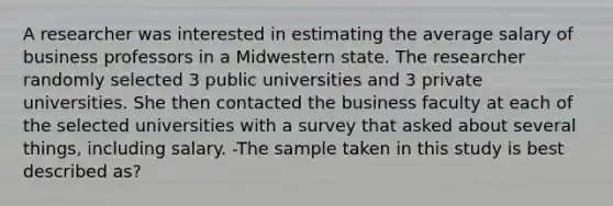 A researcher was interested in estimating the average salary of business professors in a Midwestern state. The researcher randomly selected 3 public universities and 3 private universities. She then contacted the business faculty at each of the selected universities with a survey that asked about several things, including salary. -The sample taken in this study is best described as?