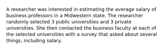 A researcher was interested in estimating the average salary of business professors in a Midwestern state. The researcher randomly selected 3 public universities and 3 private universities. She then contacted the business faculty at each of the selected universities with a survey that asked about several things, including salary.