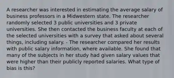 A researcher was interested in estimating the average salary of business professors in a Midwestern state. The researcher randomly selected 3 public universities and 3 private universities. She then contacted the business faculty at each of the selected universities with a survey that asked about several things, including salary. - The researcher compared her results with public salary information, where available. She found that many of the subjects in her study had given salary values that were higher than their publicly reported salaries. What type of bias is this?