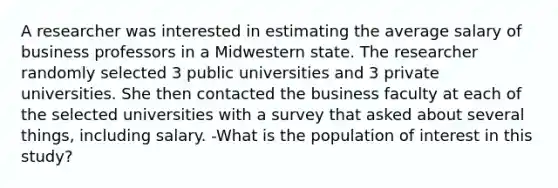 A researcher was interested in estimating the average salary of business professors in a Midwestern state. The researcher randomly selected 3 public universities and 3 private universities. She then contacted the business faculty at each of the selected universities with a survey that asked about several things, including salary. -What is the population of interest in this study?