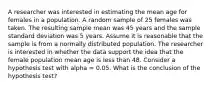 A researcher was interested in estimating the mean age for females in a population. A random sample of 25 females was taken. The resulting sample mean was 45 years and the sample standard deviation was 5 years. Assume it is reasonable that the sample is from a normally distributed population. The researcher is interested in whether the data support the idea that the female population mean age is less than 48. Consider a hypothesis test with alpha = 0.05. What is the conclusion of the hypothesis test?