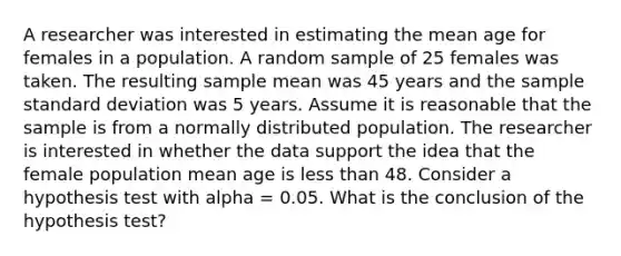 A researcher was interested in estimating the mean age for females in a population. A random sample of 25 females was taken. The resulting sample mean was 45 years and the sample <a href='https://www.questionai.com/knowledge/kqGUr1Cldy-standard-deviation' class='anchor-knowledge'>standard deviation</a> was 5 years. Assume it is reasonable that the sample is from a normally distributed population. The researcher is interested in whether the data support the idea that the female population mean age is <a href='https://www.questionai.com/knowledge/k7BtlYpAMX-less-than' class='anchor-knowledge'>less than</a> 48. Consider a hypothesis test with alpha = 0.05. What is the conclusion of the hypothesis test?