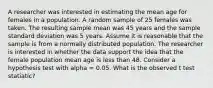 A researcher was interested in estimating the mean age for females in a population. A random sample of 25 females was taken. The resulting sample mean was 45 years and the sample standard deviation was 5 years. Assume it is reasonable that the sample is from a normally distributed population. The researcher is interested in whether the data support the idea that the female population mean age is less than 48. Consider a hypothesis test with alpha = 0.05. What is the observed t test statiatic?