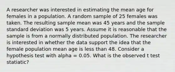 A researcher was interested in estimating the mean age for females in a population. A random sample of 25 females was taken. The resulting sample mean was 45 years and the sample <a href='https://www.questionai.com/knowledge/kqGUr1Cldy-standard-deviation' class='anchor-knowledge'>standard deviation</a> was 5 years. Assume it is reasonable that the sample is from a normally distributed population. The researcher is interested in whether the data support the idea that the female population mean age is <a href='https://www.questionai.com/knowledge/k7BtlYpAMX-less-than' class='anchor-knowledge'>less than</a> 48. Consider a hypothesis test with alpha = 0.05. What is the observed t test statiatic?