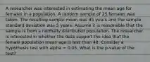 A researcher was interested in estimating the mean age for females in a population. A random sample of 25 females was taken. The resulting sample mean was 45 years and the sample standard deviation was 5 years. Assume it is reasonable that the sample is from a normally distributed population. The researcher is interested in whether the data support the idea that the female population mean age is less than 48. Consider a hypothesis test with alpha = 0.05. What is the p-value of the test?