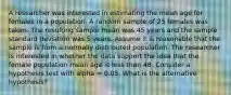 A researcher was interested in estimating the mean age for females in a population. A random sample of 25 females was taken. The resulting sample mean was 45 years and the sample standard deviation was 5 years. Assume it is reasonable that the sample is from a normally distributed population. The researcher is interested in whether the data support the idea that the female population mean age is less than 48. Consider a hypothesis test with alpha = 0.05. What is the alternative hypothesis?