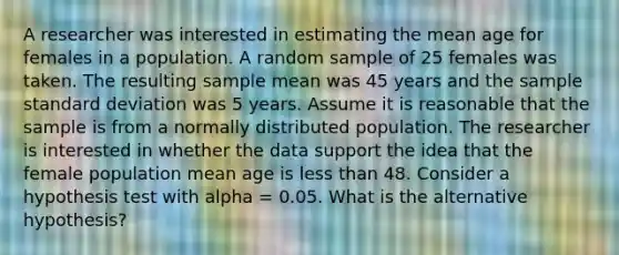 A researcher was interested in estimating the mean age for females in a population. A random sample of 25 females was taken. The resulting sample mean was 45 years and the sample <a href='https://www.questionai.com/knowledge/kqGUr1Cldy-standard-deviation' class='anchor-knowledge'>standard deviation</a> was 5 years. Assume it is reasonable that the sample is from a normally distributed population. The researcher is interested in whether the data support the idea that the female population mean age is <a href='https://www.questionai.com/knowledge/k7BtlYpAMX-less-than' class='anchor-knowledge'>less than</a> 48. Consider a hypothesis test with alpha = 0.05. What is the alternative hypothesis?