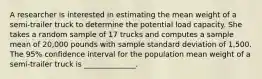 A researcher is interested in estimating the mean weight of a semi-trailer truck to determine the potential load capacity. She takes a random sample of 17 trucks and computes a sample mean of 20,000 pounds with sample standard deviation of 1,500. The 95% confidence interval for the population mean weight of a semi-trailer truck is ______________.