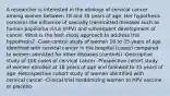 A researcher is interested in the etiology of cervical cancer among women between 18 and 35 years of age. Her hypothesis concerns the influence of sexually transmitted diseases such as human papilloma virus (HPV) and subsequent development of cancer. What is the best study approach to address this hypothesis? -Case-control study of women 18 to 35 years of age identified with cervical cancer in the hospital (cases) compared to women admitted for other diseases (controls) -Descriptive study of 100 cases of cervical cancer -Prospective cohort study of women enrolled at 18 years of age and followed to 35 years of age -Retrospective cohort study of women identified with cervical cancer -Clinical trial randomizing women to HPV vaccine or placebo