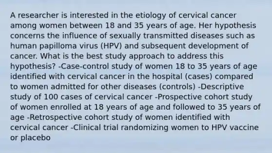 A researcher is interested in the etiology of cervical cancer among women between 18 and 35 years of age. Her hypothesis concerns the influence of sexually transmitted diseases such as human papilloma virus (HPV) and subsequent development of cancer. What is the best study approach to address this hypothesis? -Case-control study of women 18 to 35 years of age identified with cervical cancer in the hospital (cases) compared to women admitted for other diseases (controls) -Descriptive study of 100 cases of cervical cancer -Prospective cohort study of women enrolled at 18 years of age and followed to 35 years of age -Retrospective cohort study of women identified with cervical cancer -Clinical trial randomizing women to HPV vaccine or placebo