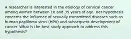 A researcher is interested in the etiology of cervical cancer among women between 18 and 35 years of age. Her hypothesis concerns the influence of sexually transmitted diseases such as human papilloma virus (HPV) and subsequent development of cancer. What is the best study approach to address this hypothesis?