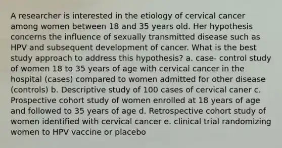 A researcher is interested in the etiology of cervical cancer among women between 18 and 35 years old. Her hypothesis concerns the influence of sexually transmitted disease such as HPV and subsequent development of cancer. What is the best study approach to address this hypothesis? a. case- control study of women 18 to 35 years of age with cervical cancer in the hospital (cases) compared to women admitted for other disease (controls) b. Descriptive study of 100 cases of cervical caner c. Prospective cohort study of women enrolled at 18 years of age and followed to 35 years of age d. Retrospective cohort study of women identified with cervical cancer e. clinical trial randomizing women to HPV vaccine or placebo