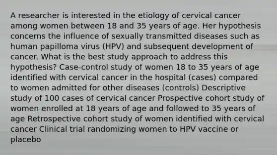 A researcher is interested in the etiology of cervical cancer among women between 18 and 35 years of age. Her hypothesis concerns the influence of sexually transmitted diseases such as human papilloma virus (HPV) and subsequent development of cancer. What is the best study approach to address this hypothesis? Case-control study of women 18 to 35 years of age identified with cervical cancer in the hospital (cases) compared to women admitted for other diseases (controls) Descriptive study of 100 cases of cervical cancer Prospective cohort study of women enrolled at 18 years of age and followed to 35 years of age Retrospective cohort study of women identified with cervical cancer Clinical trial randomizing women to HPV vaccine or placebo