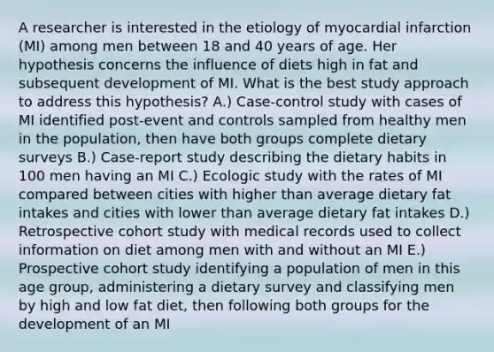 A researcher is interested in the etiology of myocardial infarction (MI) among men between 18 and 40 years of age. Her hypothesis concerns the influence of diets high in fat and subsequent development of MI. What is the best study approach to address this hypothesis? A.) Case-control study with cases of MI identified post-event and controls sampled from healthy men in the population, then have both groups complete dietary surveys B.) Case-report study describing the dietary habits in 100 men having an MI C.) Ecologic study with the rates of MI compared between cities with higher than average dietary fat intakes and cities with lower than average dietary fat intakes D.) Retrospective cohort study with medical records used to collect information on diet among men with and without an MI E.) Prospective cohort study identifying a population of men in this age group, administering a dietary survey and classifying men by high and low fat diet, then following both groups for the development of an MI