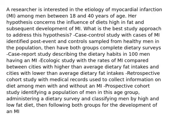 A researcher is interested in the etiology of myocardial infarction (MI) among men between 18 and 40 years of age. Her hypothesis concerns the influence of diets high in fat and subsequent development of MI. What is the best study approach to address this hypothesis? -Case-control study with cases of MI identified post-event and controls sampled from healthy men in the population, then have both groups complete dietary surveys -Case-report study describing the dietary habits in 100 men having an MI -Ecologic study with the rates of MI compared between cities with higher than average dietary fat intakes and cities with lower than average dietary fat intakes -Retrospective cohort study with medical records used to collect information on diet among men with and without an MI -Prospective cohort study identifying a population of men in this age group, administering a dietary survey and classifying men by high and low fat diet, then following both groups for the development of an MI