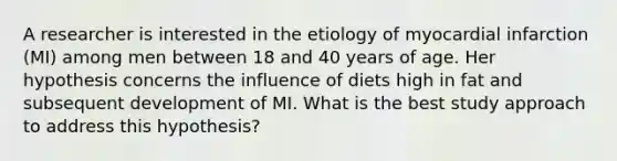 A researcher is interested in the etiology of myocardial infarction (MI) among men between 18 and 40 years of age. Her hypothesis concerns the influence of diets high in fat and subsequent development of MI. What is the best study approach to address this hypothesis?