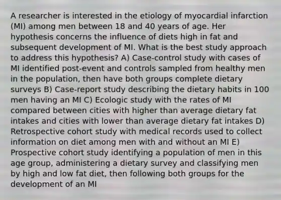 A researcher is interested in the etiology of myocardial infarction (MI) among men between 18 and 40 years of age. Her hypothesis concerns the influence of diets high in fat and subsequent development of MI. What is the best study approach to address this hypothesis? A) Case-control study with cases of MI identified post-event and controls sampled from healthy men in the population, then have both groups complete dietary surveys B) Case-report study describing the dietary habits in 100 men having an MI C) Ecologic study with the rates of MI compared between cities with higher than average dietary fat intakes and cities with lower than average dietary fat intakes D) Retrospective cohort study with medical records used to collect information on diet among men with and without an MI E) Prospective cohort study identifying a population of men in this age group, administering a dietary survey and classifying men by high and low fat diet, then following both groups for the development of an MI