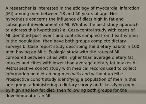 A researcher is interested in the etiology of myocardial infarction (MI) among men between 18 and 40 years of age. Her hypothesis concerns the influence of diets high in fat and subsequent development of MI. What is the best study approach to address this hypothesis? a. Case-control study with cases of MI identified post-event and controls sampled from healthy men in the population, then have both groups complete dietary surveys b. Case-report study describing the dietary habits in 100 men having an MI c. Ecologic study with the rates of MI compared between cities with higher than average dietary fat intakes and cities with lower than average dietary fat intakes d. Retrospective cohort study with medical records used to collect information on diet among men with and without an MI e. Prospective cohort study identifying a population of men in this age group, administering a dietary survey and classifying men by high and low fat diet, then following both groups for the development of an MI