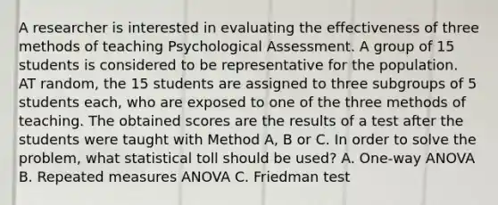 A researcher is interested in evaluating the effectiveness of three methods of teaching Psychological Assessment. A group of 15 students is considered to be representative for the population. AT random, the 15 students are assigned to three subgroups of 5 students each, who are exposed to one of the three methods of teaching. The obtained scores are the results of a test after the students were taught with Method A, B or C. In order to solve the problem, what statistical toll should be used? A. One-way ANOVA B. Repeated measures ANOVA C. Friedman test