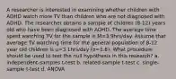 A researcher is interested in examining whether children with ADHD watch more TV than children who are not diagnosed with ADHD. The researcher obtains a sample of children (8-12) years old who have been diagnosed with ADHD. The average time spent watching TV for the sample is M=3.9hrs/day. Assume that average TV watching time for the general population of 8-12 year old children is u=3.1hrs/day (σ=1.8). What procedure should be used to test the null hypothesis in this research? a. independent-samples t-test b. related-sample t-test c. single-sample t-test d. ANOVA