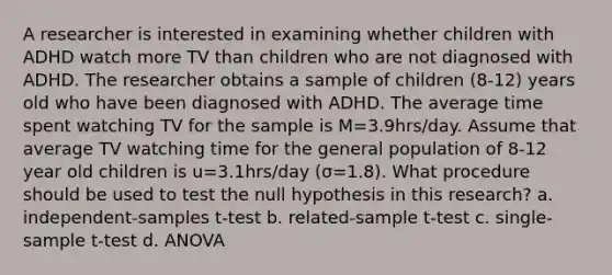 A researcher is interested in examining whether children with ADHD watch more TV than children who are not diagnosed with ADHD. The researcher obtains a sample of children (8-12) years old who have been diagnosed with ADHD. The average time spent watching TV for the sample is M=3.9hrs/day. Assume that average TV watching time for the general population of 8-12 year old children is u=3.1hrs/day (σ=1.8). What procedure should be used to test the null hypothesis in this research? a. independent-samples t-test b. related-sample t-test c. single-sample t-test d. ANOVA