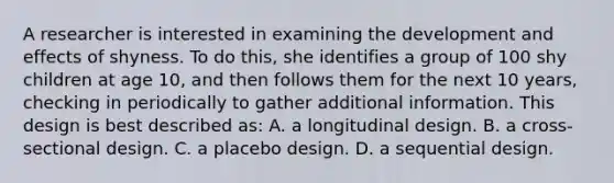 A researcher is interested in examining the development and effects of shyness. To do this, she identifies a group of 100 shy children at age 10, and then follows them for the next 10 years, checking in periodically to gather additional information. This design is best described as: A. a longitudinal design. B. a cross-sectional design. C. a placebo design. D. a sequential design.