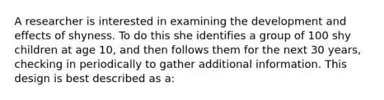 A researcher is interested in examining the development and effects of shyness. To do this she identifies a group of 100 shy children at age 10, and then follows them for the next 30 years, checking in periodically to gather additional information. This design is best described as a: