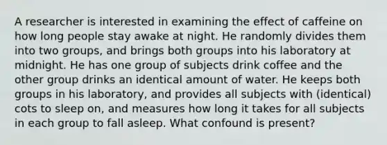 A researcher is interested in examining the effect of caffeine on how long people stay awake at night. He randomly divides them into two groups, and brings both groups into his laboratory at midnight. He has one group of subjects drink coffee and the other group drinks an identical amount of water. He keeps both groups in his laboratory, and provides all subjects with (identical) cots to sleep on, and measures how long it takes for all subjects in each group to fall asleep. What confound is present?