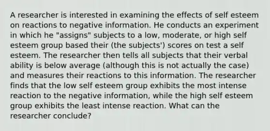 A researcher is interested in examining the effects of self esteem on reactions to negative information. He conducts an experiment in which he "assigns" subjects to a low, moderate, or high self esteem group based their (the subjects') scores on test a self esteem. The researcher then tells all subjects that their verbal ability is below average (although this is not actually the case) and measures their reactions to this information. The researcher finds that the low self esteem group exhibits the most intense reaction to the negative information, while the high self esteem group exhibits the least intense reaction. What can the researcher conclude?