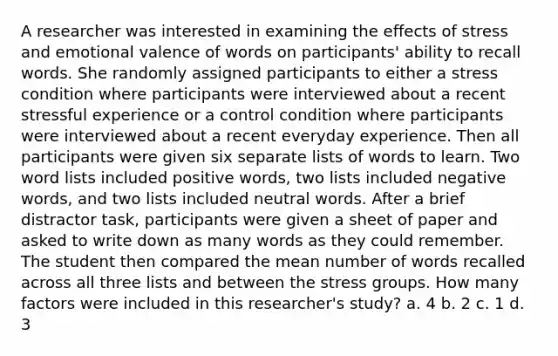 A researcher was interested in examining the effects of stress and emotional valence of words on participants' ability to recall words. She randomly assigned participants to either a stress condition where participants were interviewed about a recent stressful experience or a control condition where participants were interviewed about a recent everyday experience. Then all participants were given six separate lists of words to learn. Two word lists included positive words, two lists included negative words, and two lists included neutral words. After a brief distractor task, participants were given a sheet of paper and asked to write down as many words as they could remember. The student then compared the mean number of words recalled across all three lists and between the stress groups. How many factors were included in this researcher's study? a. 4 b. 2 c. 1 d. 3